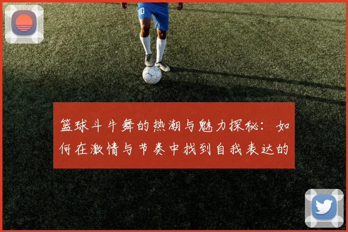 篮球斗牛舞的热潮与魅力探秘：如何在激情与节奏中找到自我表达的舞台