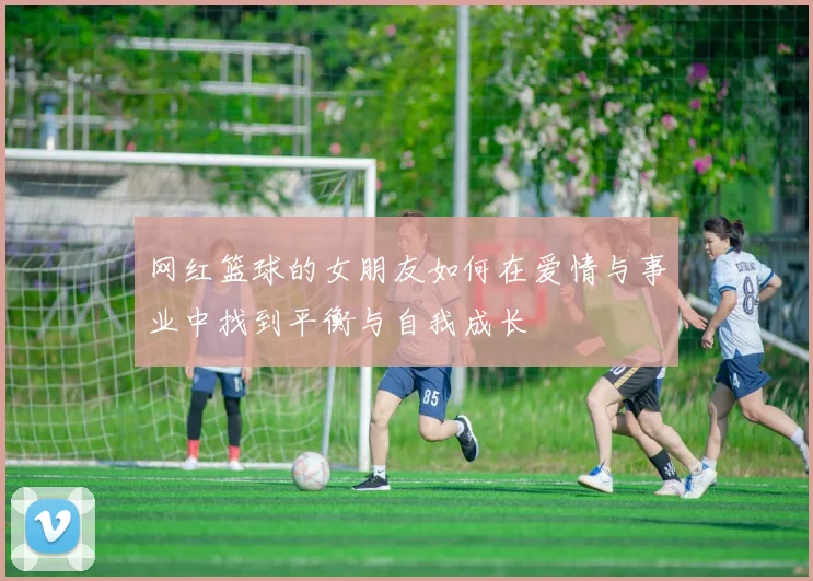 网红篮球的女朋友如何在爱情与事业中找到平衡与自我成长